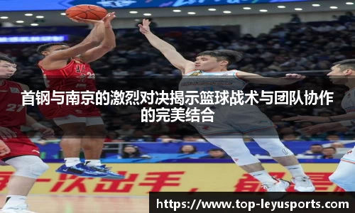 首钢与南京的激烈对决揭示篮球战术与团队协作的完美结合
